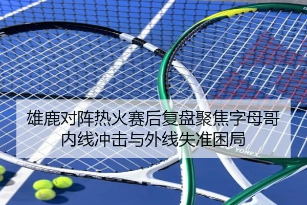 雄鹿对阵热火赛后复盘聚焦字母哥内线冲击与外线失准困局