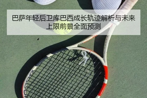 巴萨年轻后卫库巴西成长轨迹解析与未来上限前景全面预测