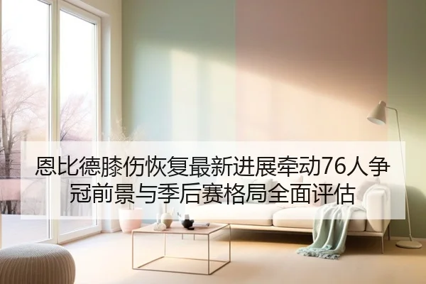 恩比德膝伤恢复最新进展牵动76人争冠前景与季后赛格局全面评估