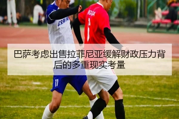 巴萨考虑出售拉菲尼亚缓解财政压力背后的多重现实考量