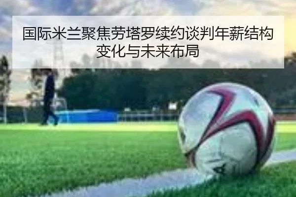 国际米兰聚焦劳塔罗续约谈判年薪结构变化与未来布局