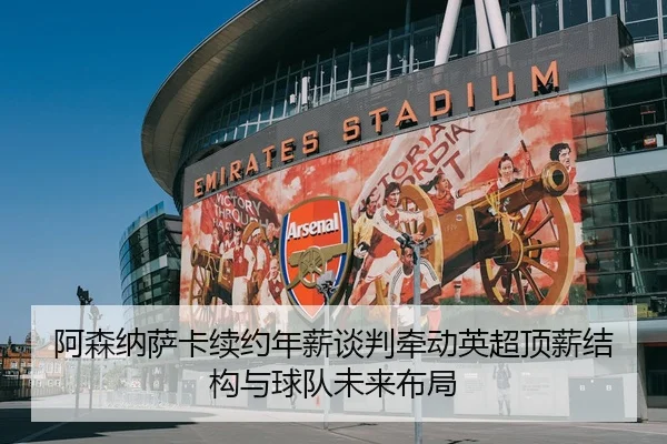 阿森纳萨卡续约年薪谈判牵动英超顶薪结构与球队未来布局