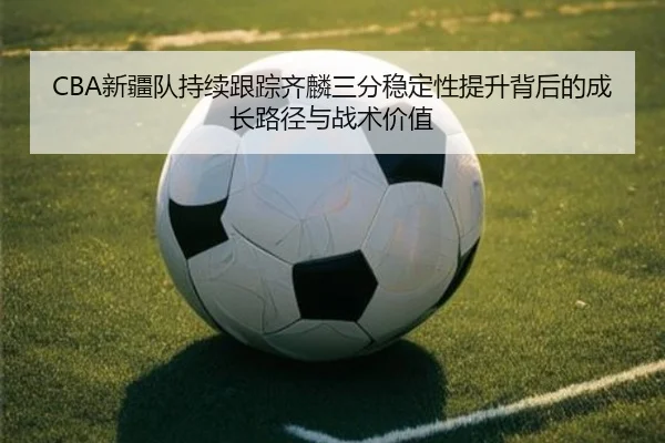 CBA新疆队持续跟踪齐麟三分稳定性提升背后的成长路径与战术价值
