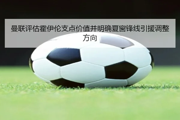 曼联评估霍伊伦支点价值并明确夏窗锋线引援调整方向