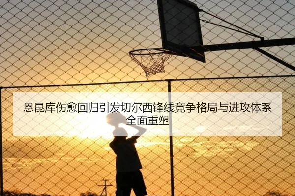 恩昆库伤愈回归引发切尔西锋线竞争格局与进攻体系全面重塑