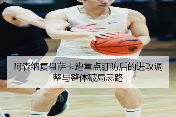 阿森纳复盘萨卡遭重点盯防后的进攻调整与整体破局思路