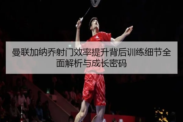 曼联加纳乔射门效率提升背后训练细节全面解析与成长密码