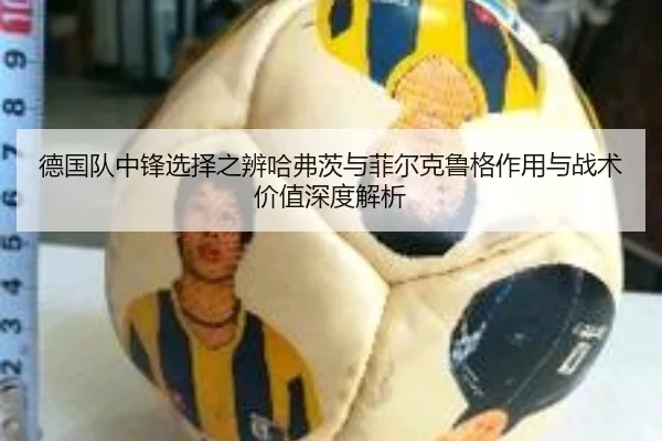 德国队中锋选择之辨哈弗茨与菲尔克鲁格作用与战术价值深度解析