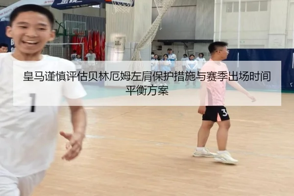 皇马谨慎评估贝林厄姆左肩保护措施与赛季出场时间平衡方案