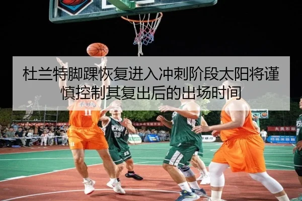 杜兰特脚踝恢复进入冲刺阶段太阳将谨慎控制其复出后的出场时间