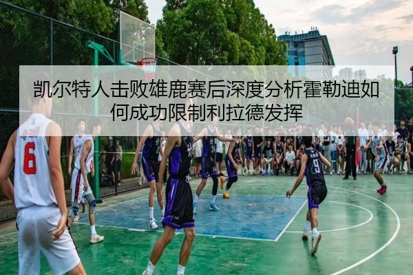 凯尔特人击败雄鹿赛后深度分析霍勒迪如何成功限制利拉德发挥