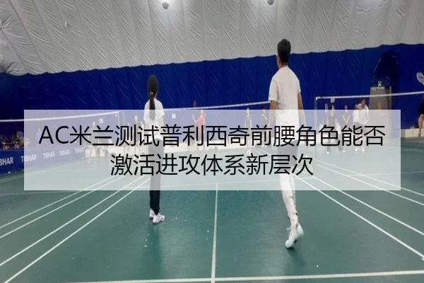 AC米兰测试普利西奇前腰角色能否激活进攻体系新层次