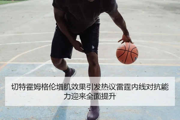 切特霍姆格伦增肌效果引发热议雷霆内线对抗能力迎来全面提升